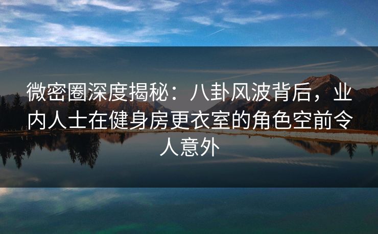 微密圈深度揭秘：八卦风波背后，业内人士在健身房更衣室的角色空前令人意外