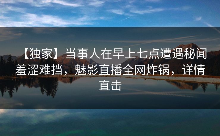 【独家】当事人在早上七点遭遇秘闻 羞涩难挡，魅影直播全网炸锅，详情直击