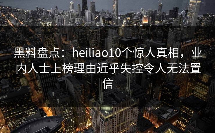 黑料盘点:heiliao10个惊人真相,业内人士上榜理由近乎失控令人无法置信 黑料盘点:heiliao10个惊人真相,业内人士上榜理由近乎失控令人无法置信