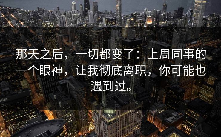 那天之后,一切都变了:上周同事的一个眼神,让我彻底离职,你可能也遇到过。 那天之后,一切都变了:上周同事的一个眼神,让我彻底离职,你可能也遇到过。