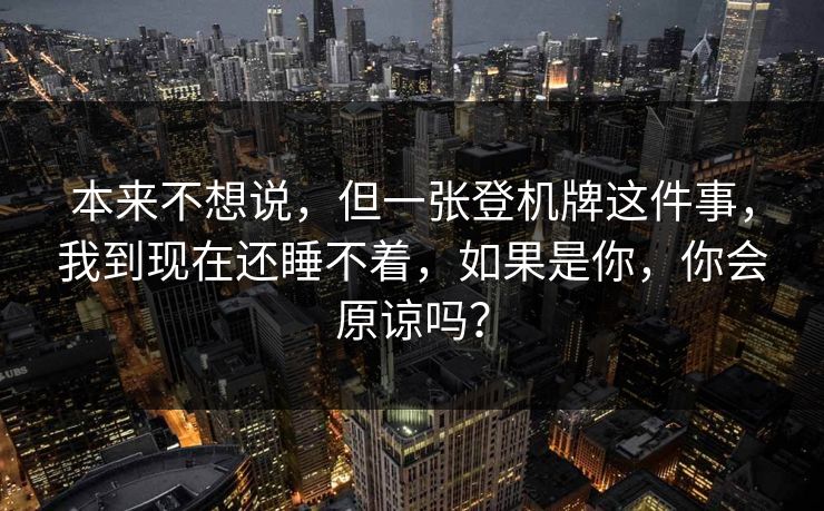 本来不想说,但一张登机牌这件事,我到现在还睡不着,如果是你,你会原谅吗? 本来不想说,但一张登机牌这件事,我到现在还睡不着,如果是你,你会原谅吗?