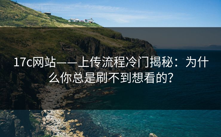 17c网站——上传流程冷门揭秘：为什么你总是刷不到想看的？