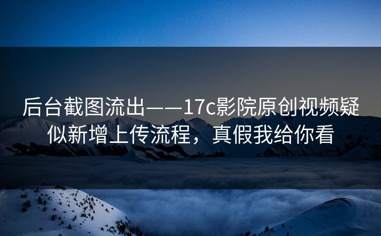 后台截图流出——17c影院原创视频疑似新增上传流程，真假我给你看