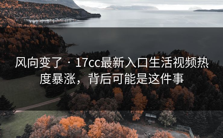 风向变了 · 17cc最新入口生活视频热度暴涨，背后可能是这件事