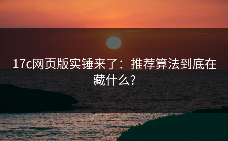 17c网页版实锤来了：推荐算法到底在藏什么?
