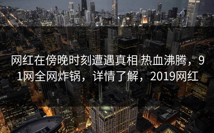 网红在傍晚时刻遭遇真相 热血沸腾，91网全网炸锅，详情了解，2019网红